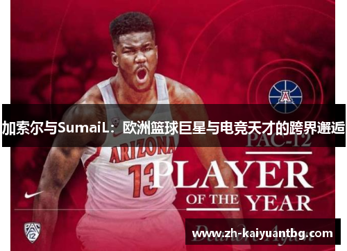 加索尔与SumaiL：欧洲篮球巨星与电竞天才的跨界邂逅