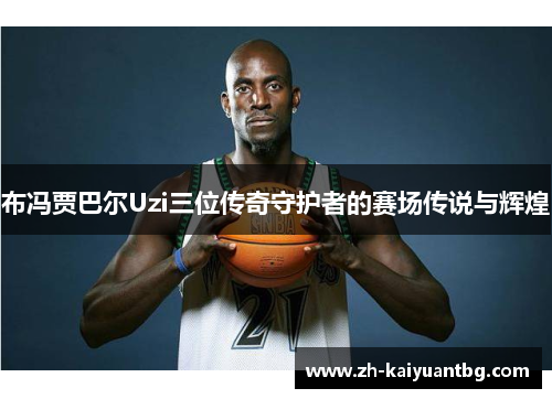 布冯贾巴尔Uzi三位传奇守护者的赛场传说与辉煌